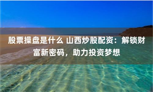 股票操盘是什么 山西炒股配资：解锁财富新密码，助力投资梦想