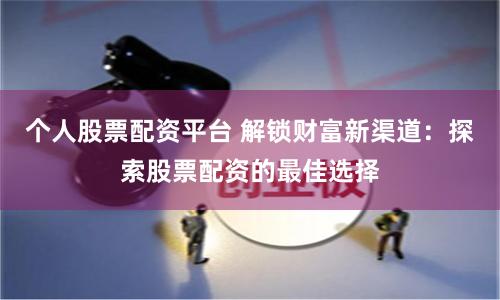 个人股票配资平台 解锁财富新渠道：探索股票配资的最佳选择