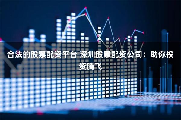 合法的股票配资平台 深圳股票配资公司：助你投资腾飞