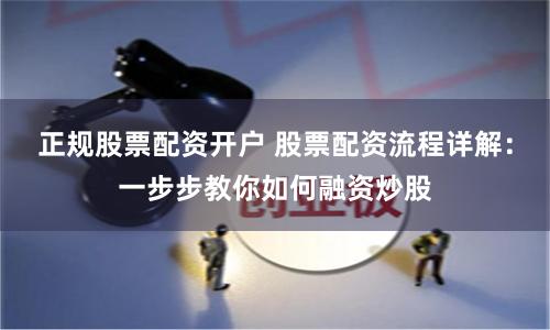 正规股票配资开户 股票配资流程详解：一步步教你如何融资炒股