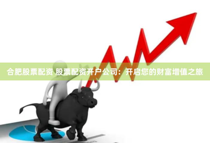 合肥股票配资 股票配资开户公司：开启您的财富增值之旅
