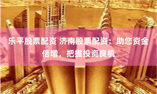 乐平股票配资 济南股票配资：助您资金倍增，把握投资良机