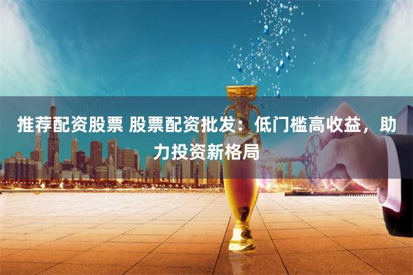 推荐配资股票 股票配资批发：低门槛高收益，助力投资新格局