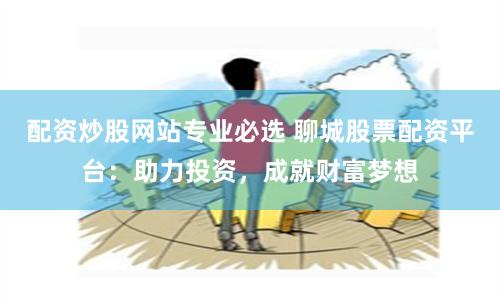 配资炒股网站专业必选 聊城股票配资平台：助力投资，成就财富梦想
