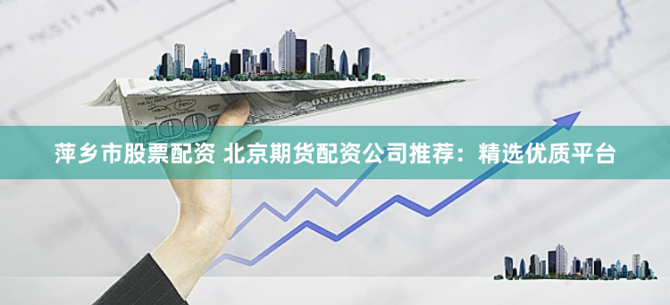 萍乡市股票配资 北京期货配资公司推荐：精选优质平台
