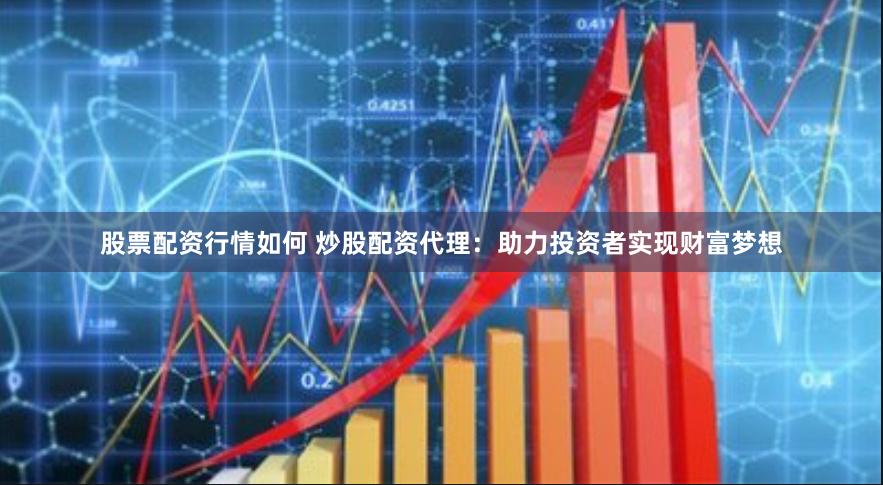 股票配资行情如何 炒股配资代理：助力投资者实现财富梦想