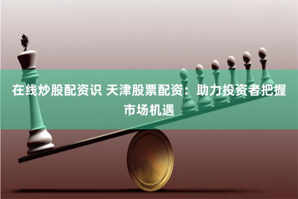在线炒股配资识 天津股票配资：助力投资者把握市场机遇