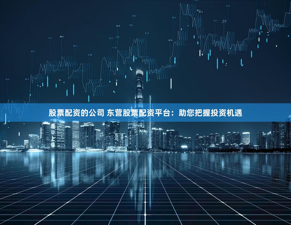 股票配资的公司 东营股票配资平台：助您把握投资机遇