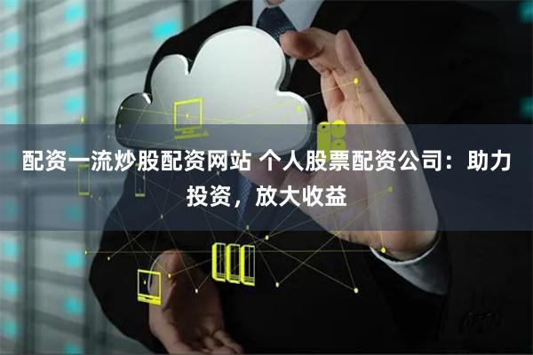 配资一流炒股配资网站 个人股票配资公司：助力投资，放大收益