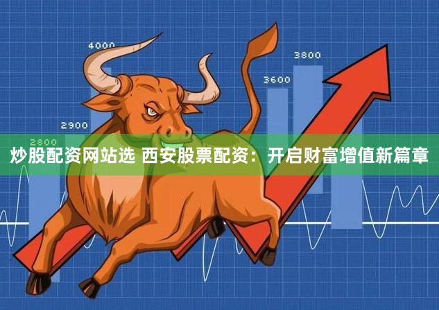 炒股配资网站选 西安股票配资：开启财富增值新篇章