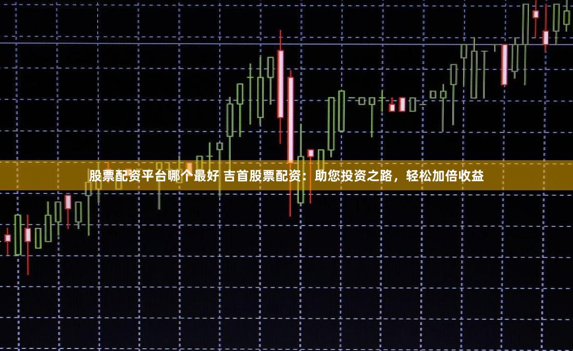 股票配资平台哪个最好 吉首股票配资：助您投资之路，轻松加倍收益