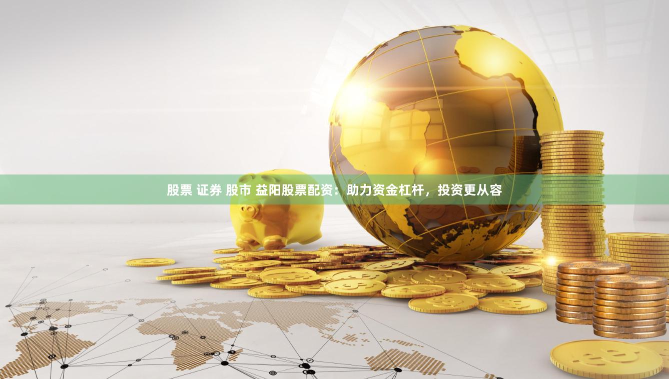 股票 证券 股市 益阳股票配资：助力资金杠杆，投资更从容