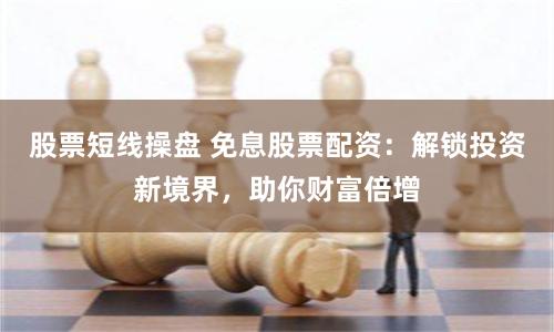 股票短线操盘 免息股票配资：解锁投资新境界，助你财富倍增