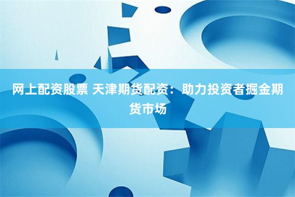 网上配资股票 天津期货配资：助力投资者掘金期货市场