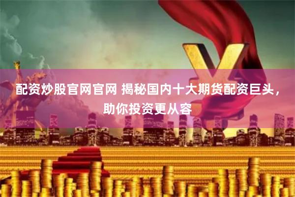 配资炒股官网官网 揭秘国内十大期货配资巨头，助你投资更从容