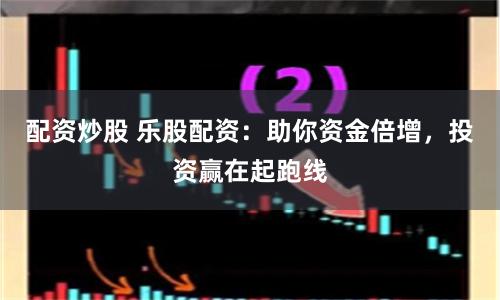 配资炒股 乐股配资：助你资金倍增，投资赢在起跑线