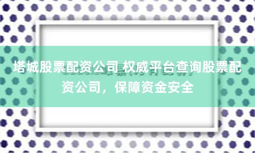 塔城股票配资公司 权威平台查询股票配资公司，保障资金安全