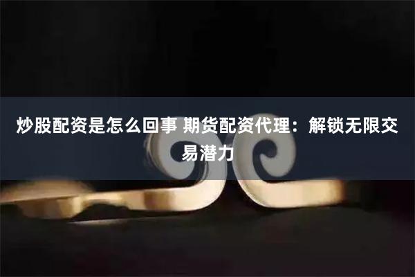 炒股配资是怎么回事 期货配资代理：解锁无限交易潜力