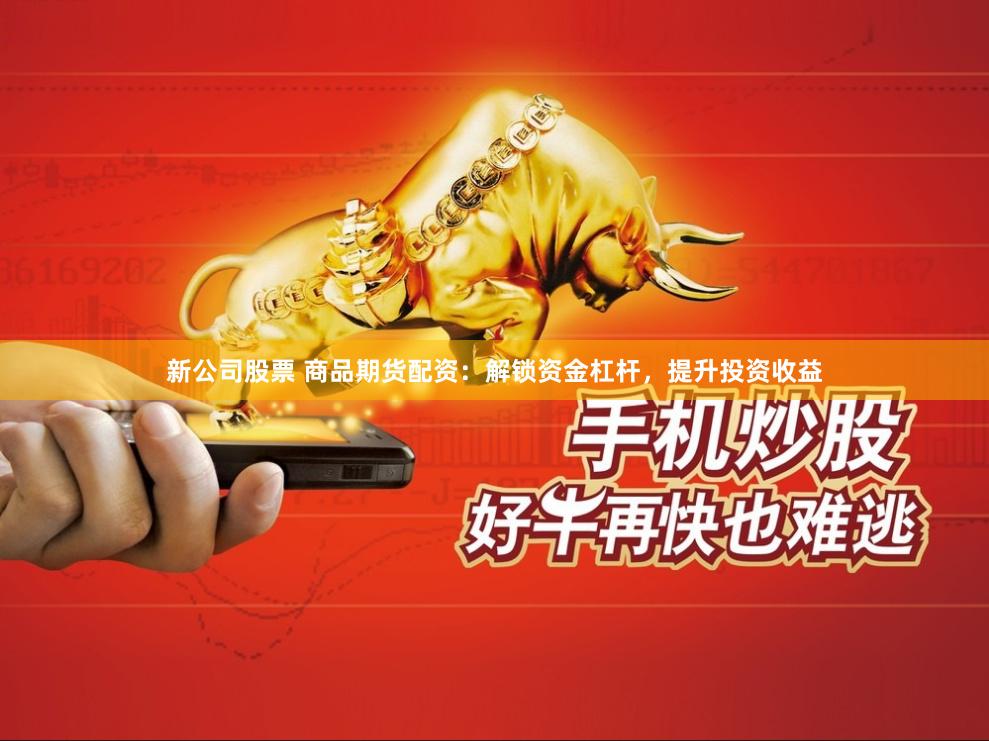 新公司股票 商品期货配资：解锁资金杠杆，提升投资收益