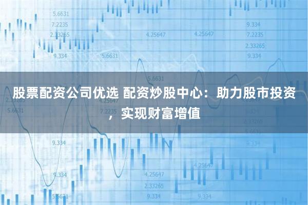 股票配资公司优选 配资炒股中心：助力股市投资，实现财富增值