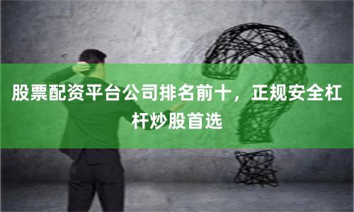 股票配资平台公司排名前十，正规安全杠杆炒股首选